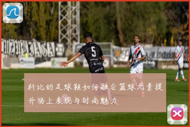科比的足球鞋如何融合篮球元素提升场上表现与时尚魅力