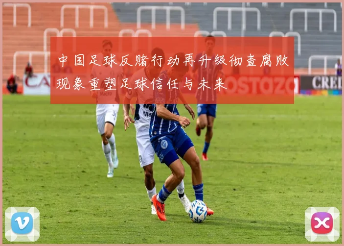 中国足球反赌行动再升级彻查腐败现象重塑足球信任与未来