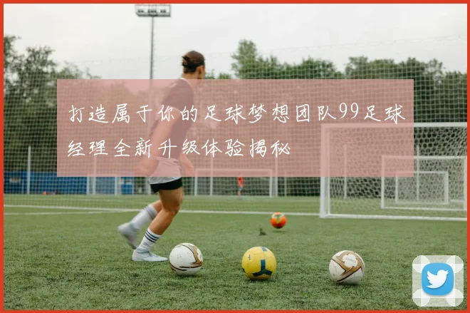 打造属于你的足球梦想团队99足球经理全新升级体验揭秘