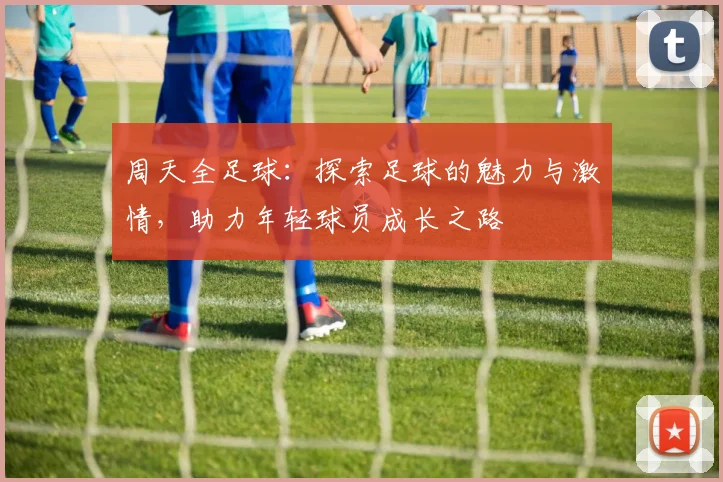 周天全足球：探索足球的魅力与激情，助力年轻球员成长之路