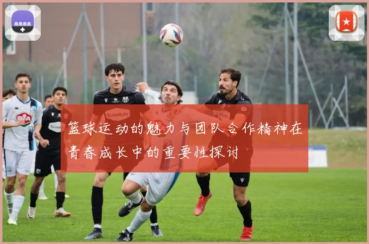 篮球运动的魅力与团队合作精神在青春成长中的重要性探讨