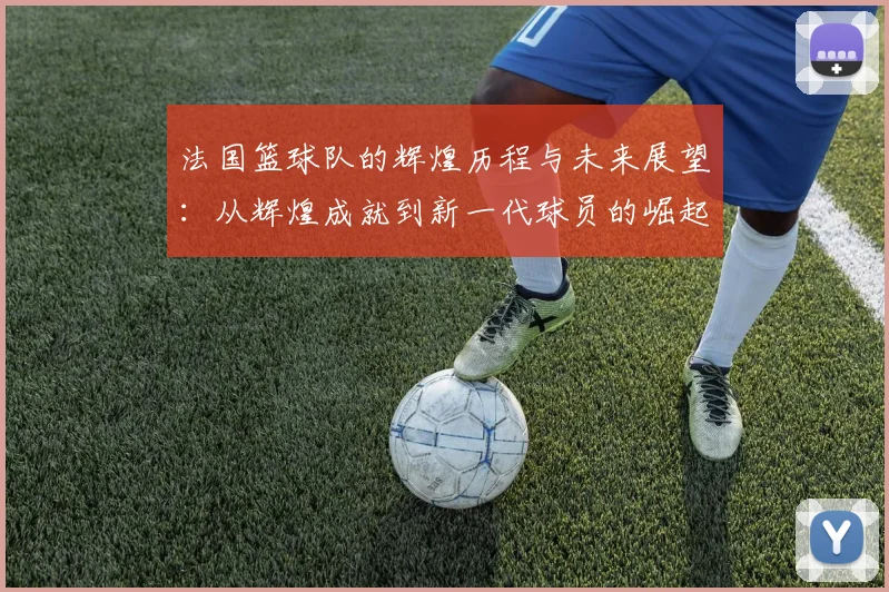 法国篮球队的辉煌历程与未来展望：从辉煌成就到新一代球员的崛起