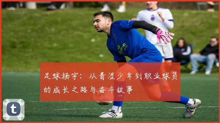 足球杨宇：从青涩少年到职业球员的成长之路与奋斗故事