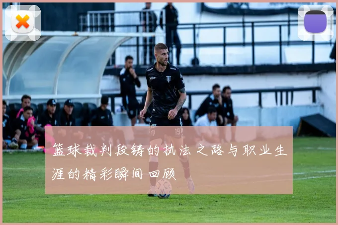 篮球裁判段铸的执法之路与职业生涯的精彩瞬间回顾