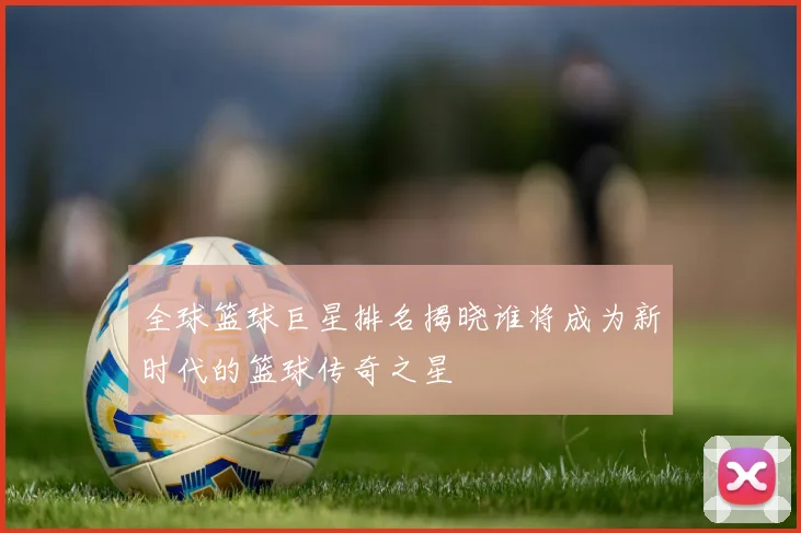 全球篮球巨星排名揭晓谁将成为新时代的篮球传奇之星