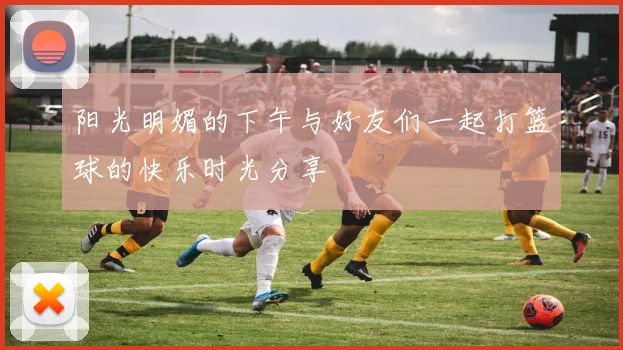 阳光明媚的下午与好友们一起打篮球的快乐时光分享